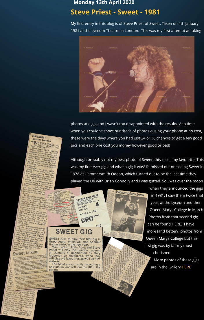 Steve Priest - Sweet - 1981 My first entry in this blog is of Steve Priest of Sweet. Taken on 4th January 1981 at the Lyceum Theatre in London.  This was my first attempt at taking photos at a gig and I wasn�t too disappointed with the results. At a time when you couldn�t shoot hundreds of photos ausing your phone at no cost, these were the days where you had just 24 or 36 chances to get a few good pics and each one cost you money however good or bad!   Although probably not my best photo of Sweet, this is still my favourite. This was my first ever gig and what a gig it was! I�d missed out on seeing Sweet in 1978 at Hammersmith Odeon, which turned out to be the last time they played the UK with Brian Connolly and I was gutted. So I was over the moon when they announced the gigs in 1981. I saw them twice that year, at the Lyceum and then Queen Marys College in March. Photos from that second gig can be found HERE.  I have more (and better?) photos from Queen Marys College but this first gig was by far my most cherished. More photos of these gigs are in the Gallery HERE    Monday 13th April 2020